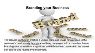 Branding your Business
The process involved in creating a unique name and image for a product in the
consumer's mind, mainly through advertising campaigns with a consistent theme.
Branding aims to establish a significant and differentiated presence in the market
that attracts and retains loyal customers.
 