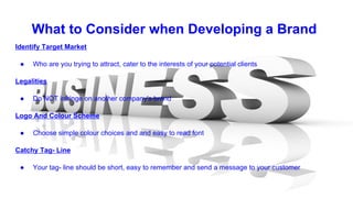 What to Consider when Developing a Brand
Identify Target Market
● Who are you trying to attract, cater to the interests of your potential clients
Legalities
● Do NOT infringe on another company's brand
Logo And Colour Scheme
● Choose simple colour choices and and easy to read font
Catchy Tag- Line
● Your tag- line should be short, easy to remember and send a message to your customer
 
