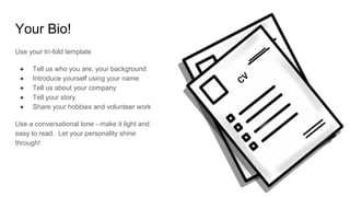 Your Bio!
Use your tri-fold template
● Tell us who you are, your background
● Introduce yourself using your name
● Tell us about your company
● Tell your story
● Share your hobbies and volunteer work
Use a conversational tone - make it light and
easy to read. Let your personality shine
through!
 