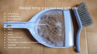 Always bring your tool bag with you
● Indoor Shoes
● Camera/Phone
● Measuring Tape
● Hammer
● Picture hooks, nails, various sizes (toothpaste?)
● Steamer/Iron
● Pliers
● Level
● Pencil
● Furniture movers
● Step stool
● Windex/Paper Towels/Lysol Wipes/Fabreeze
● Flashlight
● Small container of olive oil
 