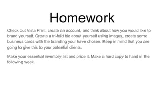 Homework
Check out Vista Print, create an account, and think about how you would like to
brand yourself. Create a tri-fold bio about yourself using images, create some
business cards with the branding your have chosen. Keep in mind that you are
going to give this to your potential clients.
Make your essential inventory list and price it. Make a hard copy to hand in the
following week.
 