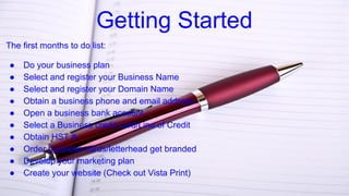 Getting Started
The first months to do list:
● Do your business plan
● Select and register your Business Name
● Select and register your Domain Name
● Obtain a business phone and email address
● Open a business bank account
● Select a Business credit card/Line of Credit
● Obtain HST #
● Order business cards/letterhead get branded
● Develop your marketing plan
● Create your website (Check out Vista Print)
 