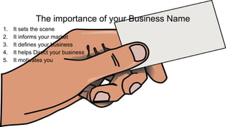 The importance of your Business Name
1. It sets the scene
2. It informs your market
3. It defines your business
4. It helps Direct your business
5. It motivates you
 