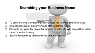 Searching your Business Name
1) To see if a name is available simply Google the name to see if it is taken.
2) Also search several similar versions of the potential name.
3) Eliminate any potential name that is taken or is too close to competitors in the
same or similar industry.
4) Search Facebook as another way to check availability
 
