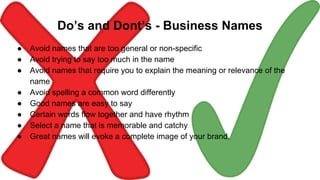 Do’s and Dont’s - Business Names
● Avoid names that are too general or non-specific
● Avoid trying to say too much in the name
● Avoid names that require you to explain the meaning or relevance of the
name
● Avoid spelling a common word differently
● Good names are easy to say
● Certain words flow together and have rhythm
● Select a name that is memorable and catchy
● Great names will evoke a complete image of your brand.
 