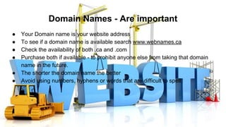 Domain Names - Are important
● Your Domain name is your website address
● To see if a domain name is available search www.webnames.ca
● Check the availability of both .ca and .com
● Purchase both if available - to prohibit anyone else from taking that domain
name in the future.
● The shorter the domain name the better
● Avoid using numbers, hyphens or words that are difficult to spell.
 