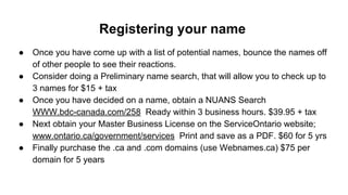 Registering your name
● Once you have come up with a list of potential names, bounce the names off
of other people to see their reactions.
● Consider doing a Preliminary name search, that will allow you to check up to
3 names for $15 + tax
● Once you have decided on a name, obtain a NUANS Search
WWW.bdc-canada.com/258 Ready within 3 business hours. $39.95 + tax
● Next obtain your Master Business License on the ServiceOntario website;
www.ontario.ca/government/services Print and save as a PDF. $60 for 5 yrs
● Finally purchase the .ca and .com domains (use Webnames.ca) $75 per
domain for 5 years
 