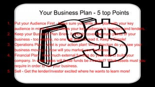 Your Business Plan - 5 top Points
1. Put your Audience First - Make sure you write your plan with your key
audience in mind. In most cases your key audience is investors and lenders.
2. Keep your Business Plan Brief - It should cover the main points of your
business - too lengthy, no one will want to read it. Keep it Simple!
3. Operations Plan - what is your action plan! What direction do you see your
business moving in, how will you market your business.
4. Financial Plan - How much external funding do you need to build your
company. In what areas will these funds be invested? What assets must you
require in order to run your business.
5. Sell - Get the lender/investor excited where he wants to learn more!
 