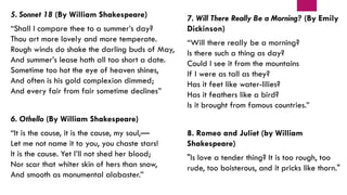 5. Sonnet 18 (By William Shakespeare)
“Shall I compare thee to a summer’s day?
Thou art more lovely and more temperate.
Rough winds do shake the darling buds of May,
And summer’s lease hath all too short a date.
Sometime too hot the eye of heaven shines,
And often is his gold complexion dimmed;
And every fair from fair sometime declines”
6. Othello (By William Shakespeare)
“It is the cause, it is the cause, my soul,—
Let me not name it to you, you chaste stars!
It is the cause. Yet I’ll not shed her blood;
Nor scar that whiter skin of hers than snow,
And smooth as monumental alabaster.”
7. Will There Really Be a Morning? (By Emily
Dickinson)
“Will there really be a morning?
Is there such a thing as day?
Could I see it from the mountains
If I were as tall as they?
Has it feet like water-lilies?
Has it feathers like a bird?
Is it brought from famous countries.”
8. Romeo and Juliet (by William
Shakespeare)
"Is love a tender thing? It is too rough, too
rude, too boisterous, and it pricks like thorn."
 