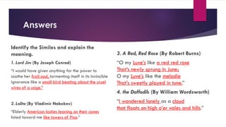 Answers
Identify the Similes and explain the
meaning.
1. Lord Jim (By Joseph Conrad)
“I would have given anything for the power to
soothe her frail soul, tormenting itself in its invincible
ignorance like a small bird beating about the cruel
wires of a cage.”
2. Lolita (By Vladimir Nabokov)
“Elderly American ladies leaning on their canes
listed toward me like towers of Pisa.”
3. A Red, Red Rose (By Robert Burns)
“O my Luve’s like a red red rose
That’s newly sprung in June;
O my Luve’s like the melodie
That’s sweetly played in tune.”
4. the Daffodils (By William Wordsworth)
“I wandered lonely as a cloud
that floats on high o’er vales and hills.”
 
