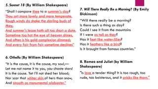 5. Sonnet 18 (By William Shakespeare)
“Shall I compare thee to a summer’s day?
Thou art more lovely and more temperate.
Rough winds do shake the darling buds of
May,
And summer’s lease hath all too short a date.
Sometime too hot the eye of heaven shines,
And often is his gold complexion dimmed;
And every fair from fair sometime declines”
6. Othello (By William Shakespeare)
“It is the cause, it is the cause, my soul,—
Let me not name it to you, you chaste stars!
It is the cause. Yet I’ll not shed her blood;
Nor scar that whiter skin of hers than snow,
And smooth as monumental alabaster.”
7. Will There Really Be a Morning? (By Emily
Dickinson)
“Will there really be a morning?
Is there such a thing as day?
Could I see it from the mountains
If I were as tall as they?
Has it feet like water-lilies?
Has it feathers like a bird?
Is it brought from famous countries.”
8. Romeo and Juliet (by William
Shakespeare)
"Is love a tender thing? It is too rough, too
rude, too boisterous, and it pricks like thorn."
 