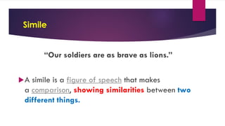 Simile
“Our soldiers are as brave as lions.”
A simile is a figure of speech that makes
a comparison, showing similarities between two
different things.
 