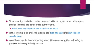  Occasionally, a simile can be created without any comparative word.
Similes like this are said to be submerged.
 Baby Anna has silky hair and the skin of an angel.
 In the example above, the similes are hair like silk and skin like an
angel’s skin .
 In neither case is the comparing word like necessary, thus allowing a
greater economy of expression.
 