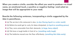 When you create a simile, consider the effect you want to produce―a visual
scene, an emotional touch, a positive or negative feeling―and select an
image that will be appropriate to your need.
Rewrite the following sentences, incorporating a simile suggested by the
idea in parentheses.
 (a) The service in this restaurant is slow. (a slow-flowing liquid in a winter month)
 (b) Before he could get to work, his ideas dissipated. (a liquid on something porous)
 (c) They were unmovable from their demands. (a large, heavy object)
 (d) We have a tough battle in front of us. (something really tough)
 (e) The ballerina moved over the floor effortlessly. (something that slides easily)
 