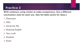 Practice 3
Write sentences using similes to make comparisons. Use a different
construction style for each one. (See the table earlier for ideas.)
1. Classroom
2. STIU
3. University life
4. Studying English
5. Your crush
6. Students
7. Exam
 