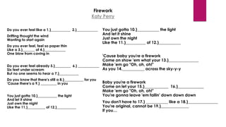 Firework
Katy Perry
Do you ever feel like a 1.)___________ 2.)____________
Drifting thought the wind
Wanting to start again
Do you ever feel, feel so paper thin
Like a 3.)_______ of 4.)____________
One blow from caving in
Do you ever feel already 5.)_________ 6.) ____________
Six feet under scream
But no one seems to hear a 7.)___________
Do you know that there's still a 8.)___________ for you
'Cause there's a 9.) _________ in you
You just gotta 10.)___________ the light
And let it shine
Just own the night
Like the 11.)__________ of 12.)___________
You just gotta 10.)___________ the light
And let it shine
Just own the night
Like the 11.)__________ of 12.)___________
'Cause baby you're a firework
Come on show 'em what your 13.)_______________
Make 'em go "Oh, oh, oh!"
As you 14.___________ across the sky-y-y
Baby you're a firework
Come on let your 15.)____________ 16.)_____________
Make 'em go "Oh, oh, oh!"
You're gonna leave 'em fallin' down down down
You don't have to 17.) ___________ like a 18.)_______________
You're original, cannot be 19.)______________
If you…
 