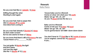 Firework
Katy Perry
Do you ever feel like a 1.)plastic 2.) bag
Drifting thought the wind
Wanting to start again
Do you ever feel, feel so paper thin
Like a 3.)house of 4.)_cards
One blow from caving in
Do you ever feel already 5.)buried 6.) deep
Six feet under scream
But no one seems to hear a 7.)thing
Do you know that there's still a 8.)chance for you
'Cause there's a 9.) _________ in you
You just gotta 10.)ignite the light
And let it shine
Just own the night
Like the 11.)fourth of 12.) July
'Cause baby you're a firework
Come on show 'em what your 13) worth
Make 'em go "Oh, oh, oh!"
As you 14.shoot across the sky-y-y
Baby you're a firework
Come on let your 15.)colors 16) burst
Make 'em go "Oh, oh, oh!"
You're gonna leave 'em fallin' down down down
You don't have to 17.) feel like a 18.) waste of space
You're original, cannot be 19) replaced
If you…
 