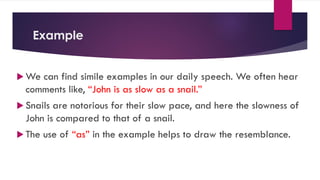 Example
 We can find simile examples in our daily speech. We often hear
comments like, “John is as slow as a snail.”
 Snails are notorious for their slow pace, and here the slowness of
John is compared to that of a snail.
 The use of “as” in the example helps to draw the resemblance.
 