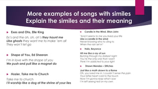 More examples of songs with similes
Explain the similes and their meaning
 Exes and Ohs, Elle King
Ex’s and the oh, oh, oh’s they haunt me
Like ghosts they want me to make ’em all
They won’t let go
 Shape of You, Ed Sheeran
I’m in love with the shape of you
We push and pull like a magnet do
 Hozier, Take me to Church
Take me to church
I’ll worship like a dog at the shrine of your lies
 Candle in the Wind, Elton John
"And it seems to me you lived your life
Like a candle in the wind
Never knowing who to cling to
When the rain set in“
 Halo, Beyonce
Hit me like a ray of sun
Burning through my darkest night
You’re the only one that I want
Think I’m addicted to your light
 Shawn Mendes – Stitches
Just like a moth drawn to a flame
Oh, you lured me in, I couldn’t sense the pain
Your bitter heart cold to the touch
Now I’m gonna reap what I sow
I’m left seeing red on my own
 