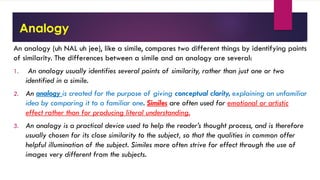 Analogy
An analogy (uh NAL uh jee), like a simile, compares two different things by identifying points
of similarity. The differences between a simile and an analogy are several:
1. An analogy usually identifies several points of similarity, rather than just one or two
identified in a simile.
2. An analogy is created for the purpose of giving conceptual clarity, explaining an unfamiliar
idea by comparing it to a familiar one. Similes are often used for emotional or artistic
effect rather than for producing literal understanding.
3. An analogy is a practical device used to help the reader’s thought process, and is therefore
usually chosen for its close similarity to the subject, so that the qualities in common offer
helpful illumination of the subject. Similes more often strive for effect through the use of
images very different from the subjects.
 