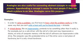 Analogies are also useful for connecting abstract concepts to concrete
pictures. Apprehending a concept is easier for most people if they can
attach a picture to an idea. Analogies serve this purpose.
Examples:
1. In order to solve a problem, you first have to know what the problem really is, in the
same way that you can’t untie a knot until you’ve found the knot. – Aristotle
2. A virtual device, like an impersonator, pretends to be something other than it really is.
For example, just as a cab driver with the aid of a lab coat may impersonate a
doctor, an area of computer memory with the aid of software can impersonate a disk
drive. The computer uses this pretended drive as if the drive were a real piece of
hardware, but it is only virtual hardware.
 