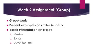 Week 2 Assignment (Group)
 Group work
 Present examples of similes in media
 Video Presentation on Friday
1. Movies
2. Songs
3. advertisements
 