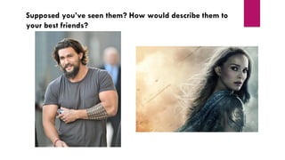 Supposed you’ve seen them? How would describe them to
your best friends?
 