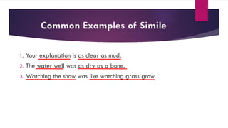 Common Examples of Simile
1. Your explanation is as clear as mud.
2. The water well was as dry as a bone.
3. Watching the show was like watching grass grow.
 