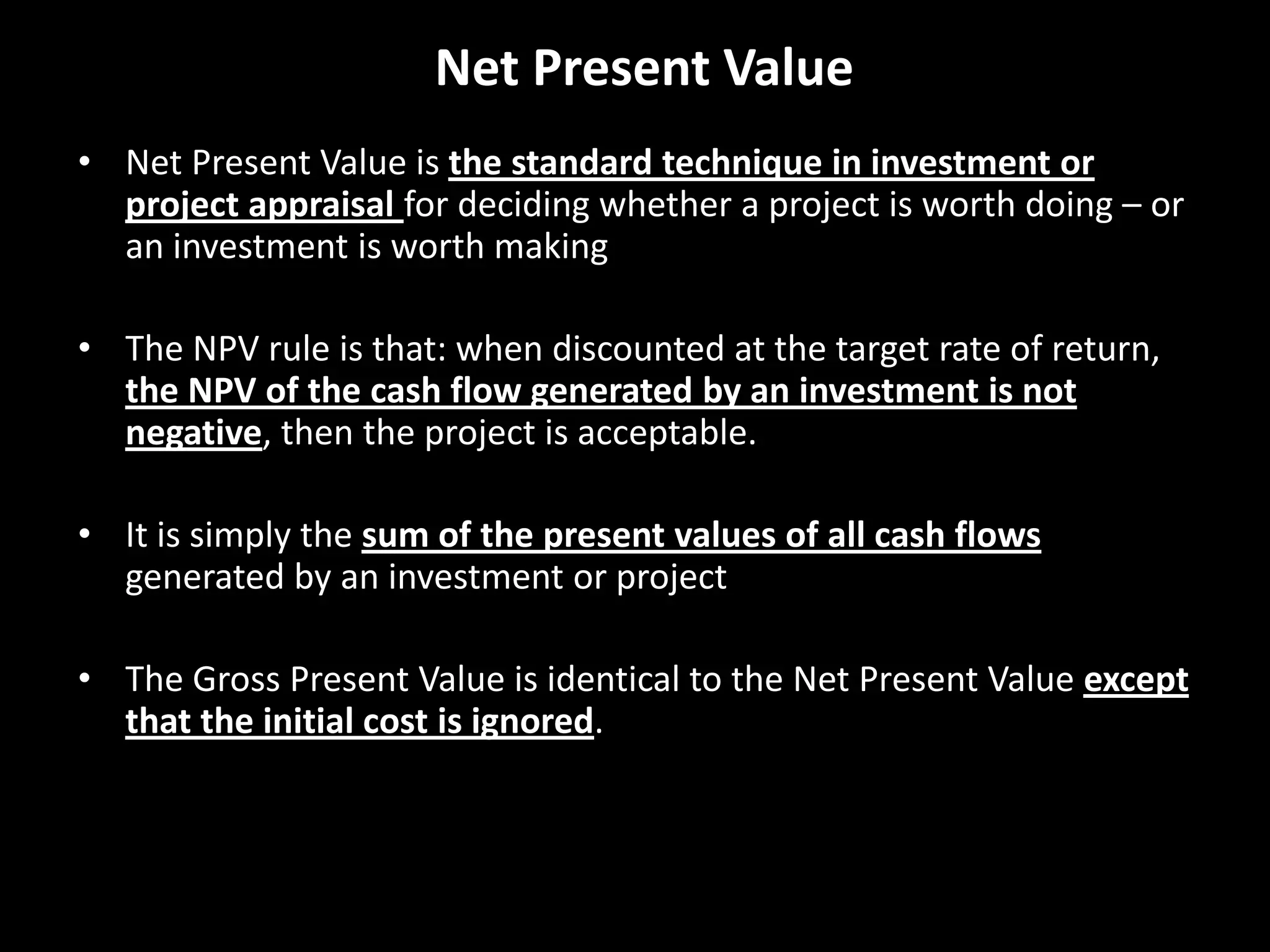 Net Present Value
• Net Present Value is the standard technique in investment or
project appraisal for deciding whether a project is worth doing – or
an investment is worth making
• The NPV rule is that: when discounted at the target rate of return,
the NPV of the cash flow generated by an investment is not
negative, then the project is acceptable.
• It is simply the sum of the present values of all cash flows
generated by an investment or project
• The Gross Present Value is identical to the Net Present Value except
that the initial cost is ignored.

 