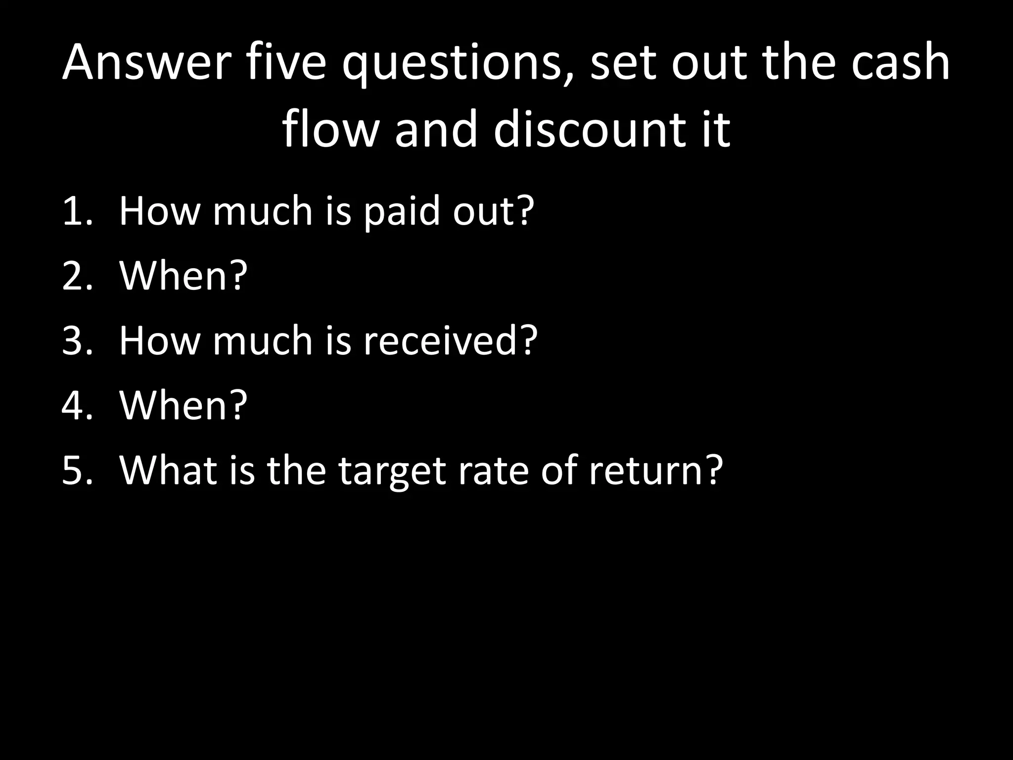 Answer five questions, set out the cash
flow and discount it
1.
2.
3.
4.
5.

How much is paid out?
When?
How much is received?
When?
What is the target rate of return?

 