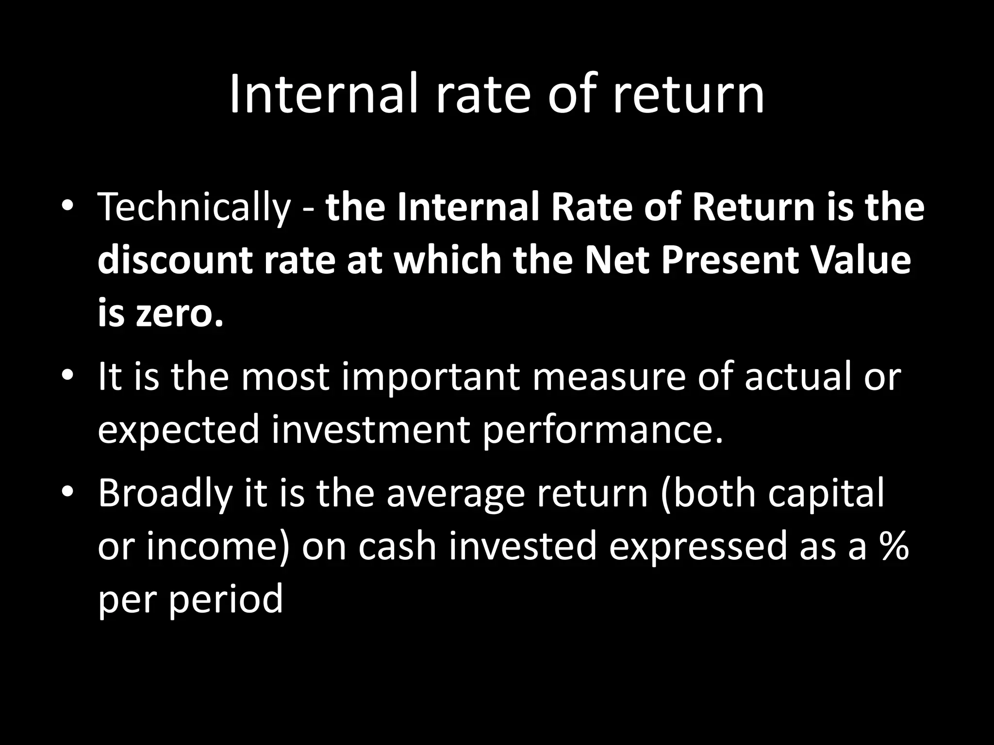 Internal rate of return
• Technically - the Internal Rate of Return is the
discount rate at which the Net Present Value
is zero.
• It is the most important measure of actual or
expected investment performance.
• Broadly it is the average return (both capital
or income) on cash invested expressed as a %
per period

 