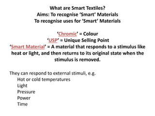 What are Smart Textiles?
Aims: To recognise ‘Smart’ Materials
To recognise uses for ‘Smart’ Materials
‘Chromic’ = Colour
‘USP’ = Unique Selling Point
‘Smart Material’ = A material that responds to a stimulus like
heat or light, and then returns to its original state when the
stimulus is removed.
They can respond to external stimuli, e.g.
Hot or cold temperatures
Light
Pressure
Power
Time
 