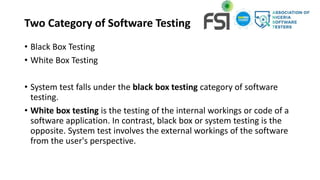 Two Category of Software Testing
• Black Box Testing
• White Box Testing
• System test falls under the black box testing category of software
testing.
• White box testing is the testing of the internal workings or code of a
software application. In contrast, black box or system testing is the
opposite. System test involves the external workings of the software
from the user's perspective.
 