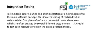 Integration Testing
Testing done before, during and after integration of a new module into
the main software package. This involves testing of each individual
code module. One piece of software can contain several modules
which are often created by several different programmers. It is crucial
to test each module's effect on the entire program model.
 