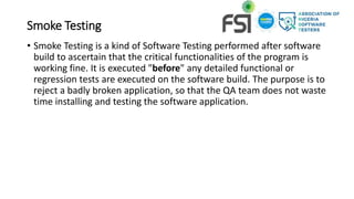 Smoke Testing
• Smoke Testing is a kind of Software Testing performed after software
build to ascertain that the critical functionalities of the program is
working fine. It is executed "before" any detailed functional or
regression tests are executed on the software build. The purpose is to
reject a badly broken application, so that the QA team does not waste
time installing and testing the software application.
 