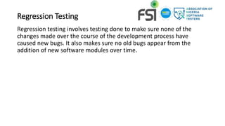 Regression Testing
Regression testing involves testing done to make sure none of the
changes made over the course of the development process have
caused new bugs. It also makes sure no old bugs appear from the
addition of new software modules over time.
 