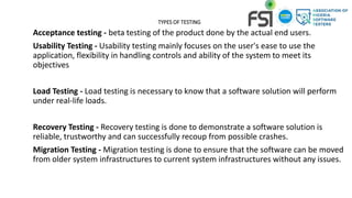 TYPES OF TESTING
Acceptance testing - beta testing of the product done by the actual end users.
Usability Testing - Usability testing mainly focuses on the user's ease to use the
application, flexibility in handling controls and ability of the system to meet its
objectives
Load Testing - Load testing is necessary to know that a software solution will perform
under real-life loads.
Recovery Testing - Recovery testing is done to demonstrate a software solution is
reliable, trustworthy and can successfully recoup from possible crashes.
Migration Testing - Migration testing is done to ensure that the software can be moved
from older system infrastructures to current system infrastructures without any issues.
 