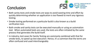 Conclusion
• Both sanity tests and smoke tests are ways to avoid wasting time and effort by
quickly determining whether an application is too flawed to merit any rigorous
testing.
• Smoke testing performed on a particular build is also known as a build
verification test.
• Both smoke and sanity tests can be executed manually or using an automation
tool. When automated tools are used, the tests are often initiated by the same
process that generates the build itself.
• In industry, test cases for Sanity Testing are commonly combined with that for
smoke tests, to speed up test execution. Hence, it's a common that the terms are
often confused and used interchangeably
 