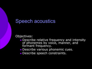 Speech acoustics Objectives:  Describe relative frequency and intensity of phonemes by voice, manner, and formant frequency. Describe various phonemic cues. Describe speech constraints. 