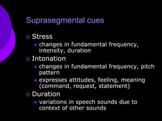 Suprasegmental cuesStresschanges in fundamental frequency, intensity, durationIntonationchanges in fundamental frequency, pitch patternexpresses attitudes, feeling, meaning (command, request, statement)Durationvariations in speech sounds due to context of other sounds
