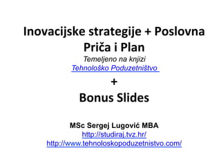 Inovacijske	
  strategije	
  +	
  Poslovna	
  
Priča	
  i	
  Plan	
  	
  
Temeljeno na knjizi
Tehnološko Poduzetništvo
+	
  
Bonus	
  Slides	
  
	
  
MSc Sergej Lugović MBA
http://studiraj.tvz.hr/
http://www.tehnoloskopoduzetnistvo.com/ 	
  
 