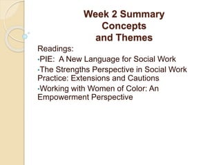 Week 2 Summary
Concepts
and Themes
Readings:
•PIE: A New Language for Social Work
•The Strengths Perspective in Social Work
Practice: Extensions and Cautions
•Working with Women of Color: An
Empowerment Perspective
 