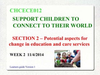 SECTION 2 – Potential aspects for
change in education and care services
CHCECE012
SUPPORT CHILDREN TO
CONNECT TO THEIR WORLD
WEEK 2 11/4/2014
Learners guide Version 1
 