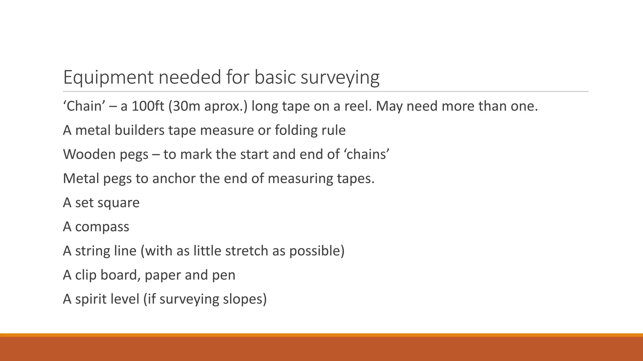 Equipment needed for basic surveying
‘Chain’ – a 100ft (30m aprox.) long tape on a reel. May need more than one.
A metal builders tape measure or folding rule
Wooden pegs – to mark the start and end of ‘chains’
Metal pegs to anchor the end of measuring tapes.
A set square
A compass
A string line (with as little stretch as possible)
A clip board, paper and pen
A spirit level (if surveying slopes)
 