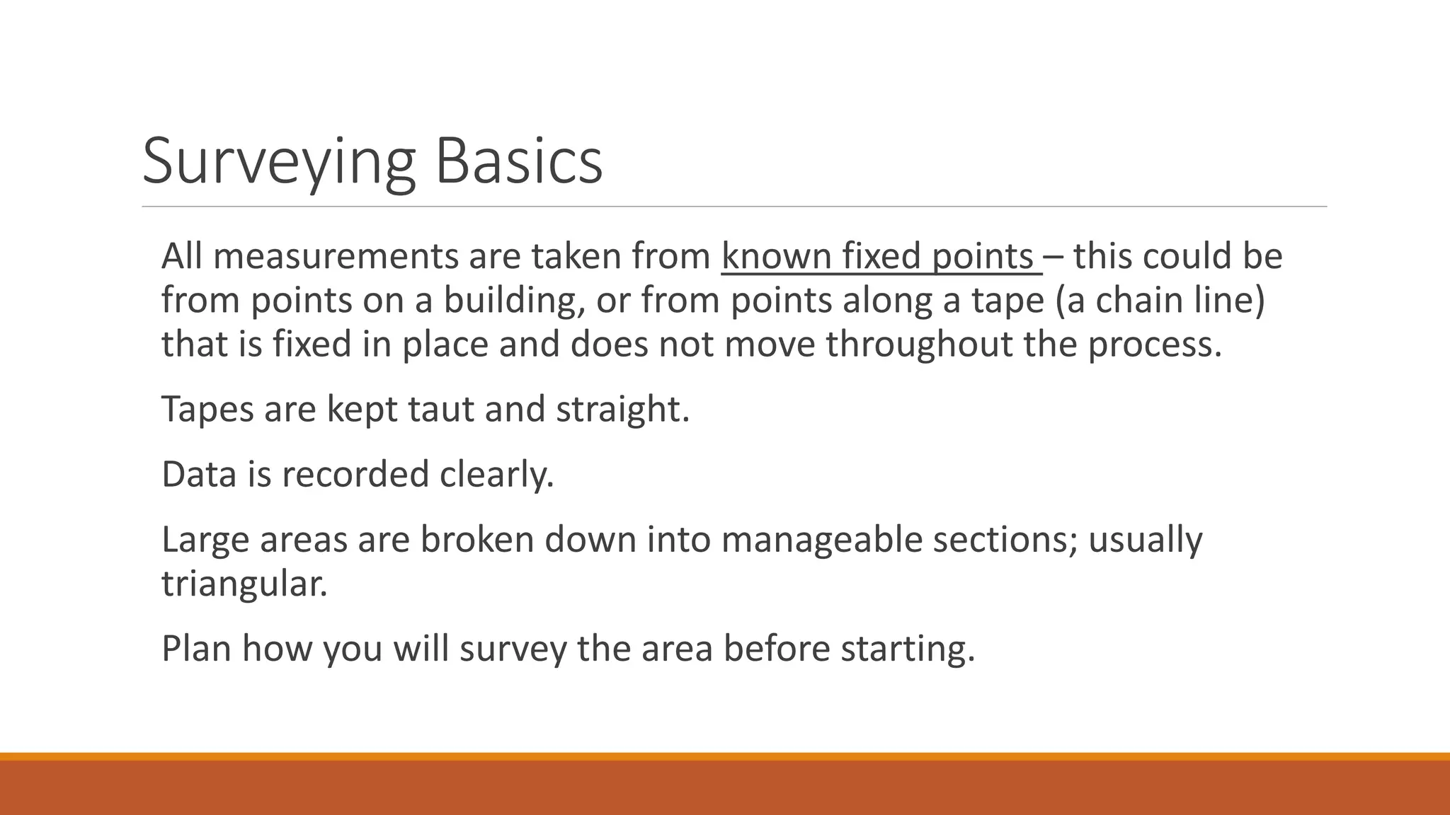 Surveying Basics
All measurements are taken from known fixed points – this could be
from points on a building, or from points along a tape (a chain line)
that is fixed in place and does not move throughout the process.
Tapes are kept taut and straight.
Data is recorded clearly.
Large areas are broken down into manageable sections; usually
triangular.
Plan how you will survey the area before starting.
 