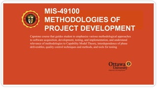 MIS-49100
METHODOLOGIES OF
PROJECT DEVELOPMENT
 Capstone course that guides student to emphasize various methodological approaches
to software acquisition, development, testing, and implementation, and understand
relevance of methodologies to Capability Model Theory, interdependence of phase
deliverables, quality control techniques and methods, and tools for testing
 
