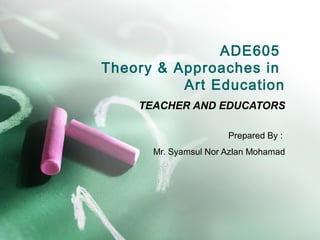 ADE605
Theory & Approaches in
          Art Education
    TEACHER AND EDUCATORS

                      Prepared By :
      Mr. Syamsul Nor Azlan Mohamad
 