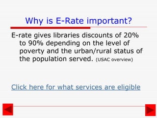 How does it affect me?What is E-Rate?E-Rate is the Schools and Libraries Universal Service Support Mechanism.It provides discounts to schools and libraries for telecommunications and Internet access. It provides connectivity to libraries, not equipment.