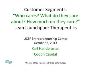 Customer	
  Segments:	
  
“Who	
  cares?	
  What	
  do	
  they	
  care	
  
about?	
  How	
  much	
  do	
  they	
  care?”	
  
Value Propositions
Lean	
  Launchpad:	
  Therapeu=cs	
  
Lean Launchpad: Digital Health
	
  
UCSF Entrepreneurship Center
UCSF	
  Entrepreneurship	
  Center	
  
October 1, 2013
October	
  8,	
  2013	
  

	
  
Karl	
  Handelsman	
  
Abhas Gupta, MD
Codon	
  Capital	
  	
  
Mohr Davidow Ventures
@abhasguptamd

Weekly	
  Oﬃce	
  Hours:	
  4:30-­‐5:30	
  before	
  class	
  

 
