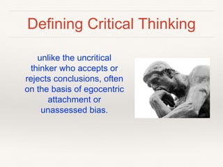 Defining Critical Thinking
unlike the uncritical
thinker who accepts or
rejects conclusions, often
on the basis of egocentric
attachment or
unassessed bias.
 